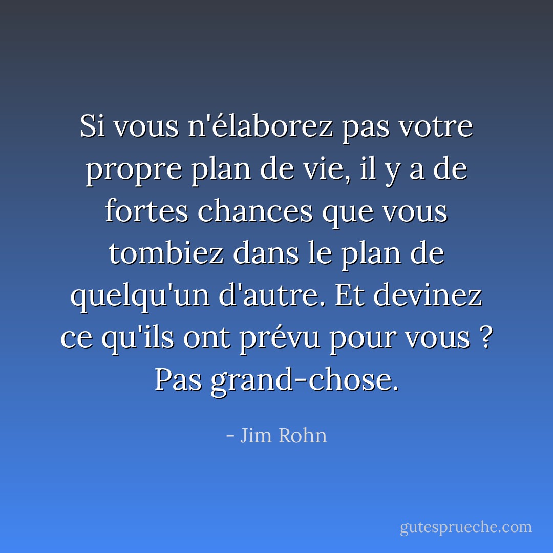 Si vous n'élaborez pas votre propre plan de vie, il y a de fortes chances que vous tombiez dans le plan de quelqu'un d'autre. Et devinez ce qu'ils ont prévu pour vous ? Pas grand-chose. - Jim Rohn