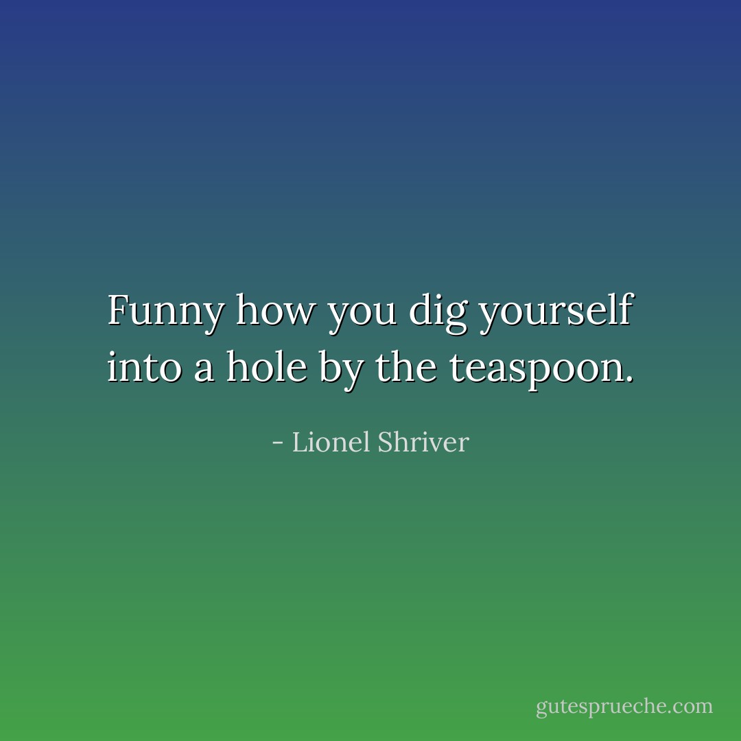 Funny how you dig yourself into a hole by the teaspoon. - Lionel Shriver