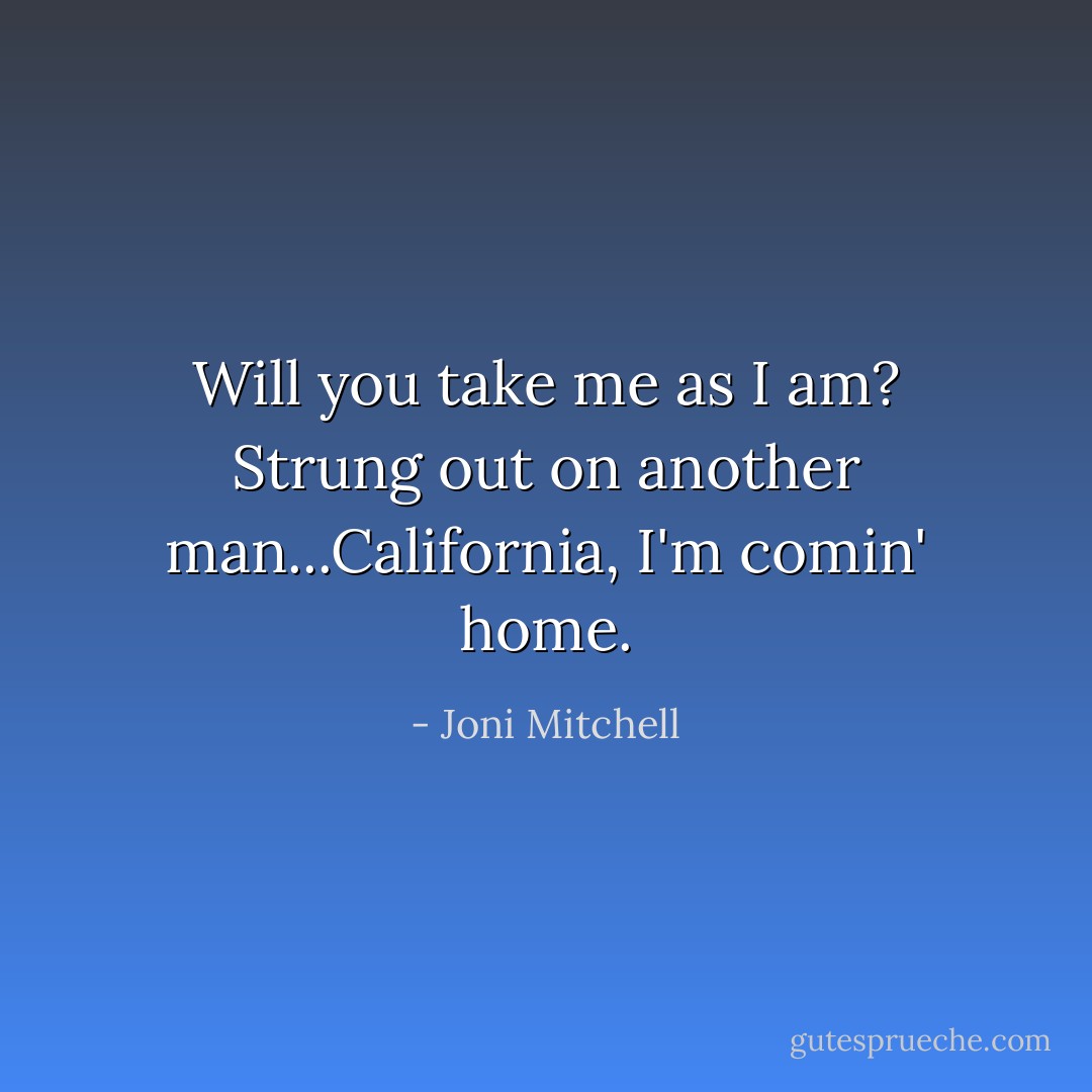 Will you take me as I am? Strung out on another man...California, I'm comin' home. - Joni Mitchell