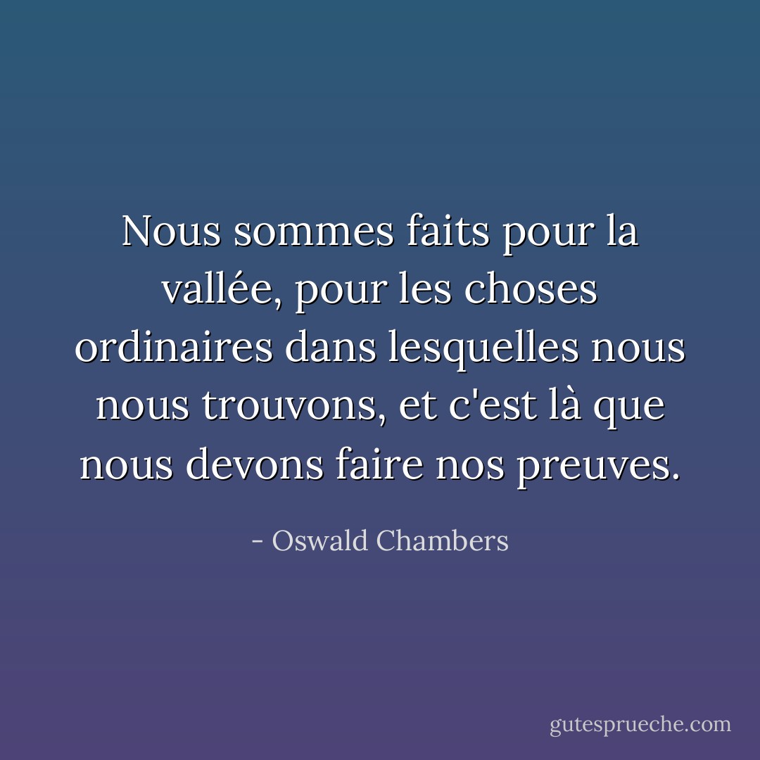 Nous sommes faits pour la vallée, pour les choses ordinaires dans lesquelles nous nous trouvons, et c'est là que nous devons faire nos preuves. - Oswald Chambers