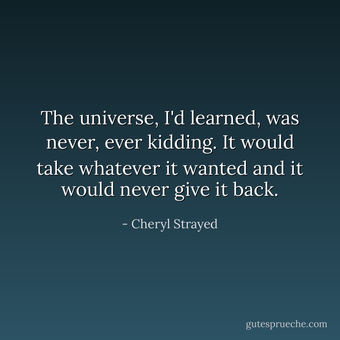 The universe, I'd learned, was never, ever kidding. It would take whatever it wanted and it would never give it back. - Cheryl Strayed