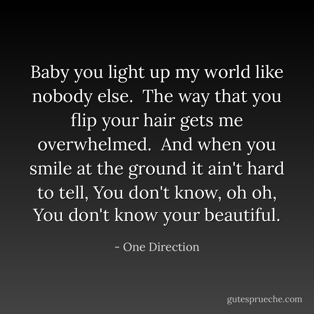 Baby you light up my world like nobody else. <br />The way that you flip your hair gets me overwhelmed. <br />And when you smile at the ground it ain't hard to tell,<br />You don't know, oh oh, You don't know your beautiful. - One Direction