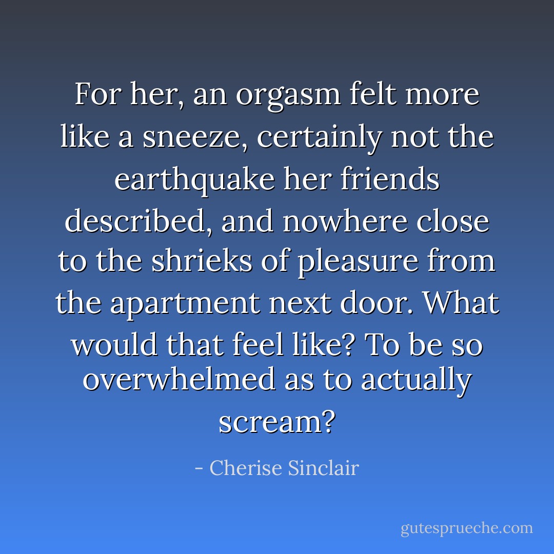 For her, an orgasm felt more like a sneeze, certainly not the earthquake her friends described, and nowhere close to the shrieks of pleasure from the apartment next door. What would that feel like? To be so overwhelmed as to actually scream? - Cherise Sinclair