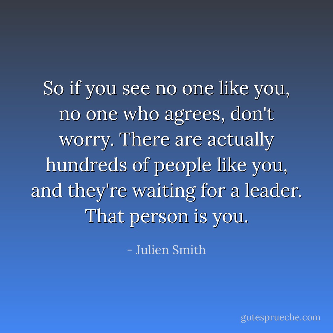 So if you see no one like you, no one who agrees, don't worry. There are actually hundreds of people like you, and they're waiting for a leader. That person is you. - Julien Smith