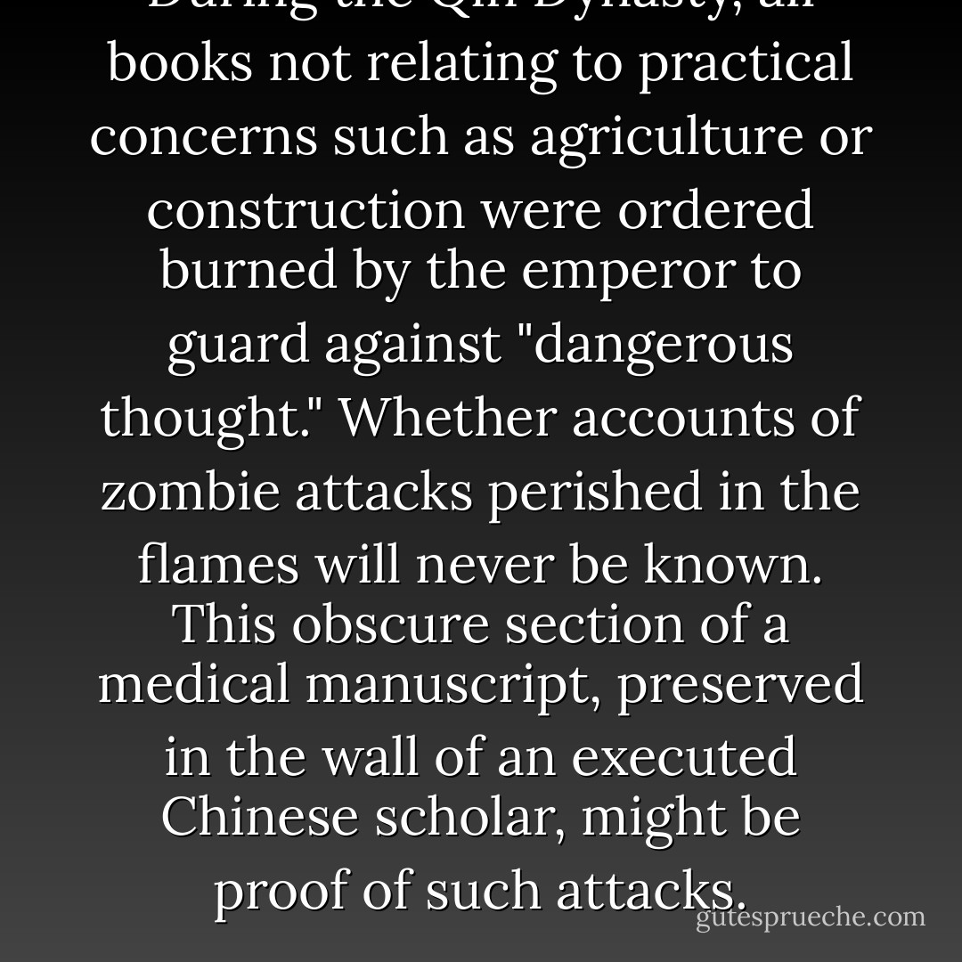 During the Qin Dynasty, all books not relating to practical concerns<br />such as agriculture or construction were ordered burned by the<br />emperor to guard against "dangerous thought." Whether accounts of<br />zombie attacks perished in the flames will never be known. This<br />obscure section of a medical manuscript, preserved in the wall of an<br />executed Chinese scholar, might be proof of such attacks. - Max Brooks