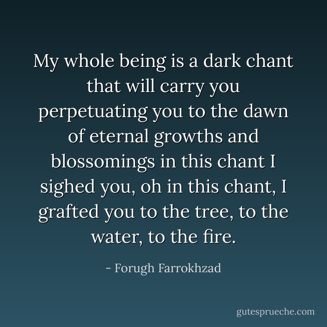 My whole being is a dark chant<br />that will carry you perpetuating you<br />to the dawn of eternal growths and blossomings<br />in this chant I sighed you, oh<br />in this chant,<br />I grafted you to the tree, to the water, to the fire. - Forugh Farrokhzad