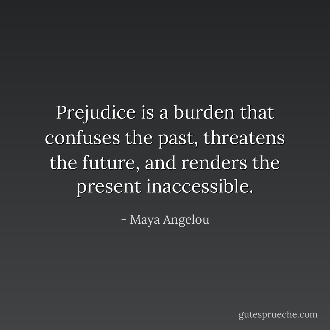 Prejudice is a burden that confuses the past, threatens the future, and renders the present inaccessible. - Maya Angelou