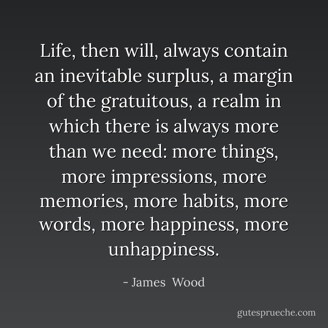 Life, then will, always contain an inevitable surplus, a margin of the gratuitous, a realm in which there is always more than we need: more things, more impressions, more memories, more habits, more words, more happiness, more unhappiness. - James  Wood