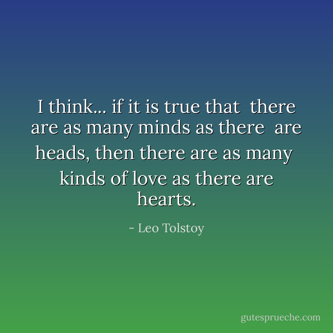 I think... if it is true that <br />there are as many minds as there <br />are heads, then there are as many <br />kinds of love as there are hearts. - Leo Tolstoy
