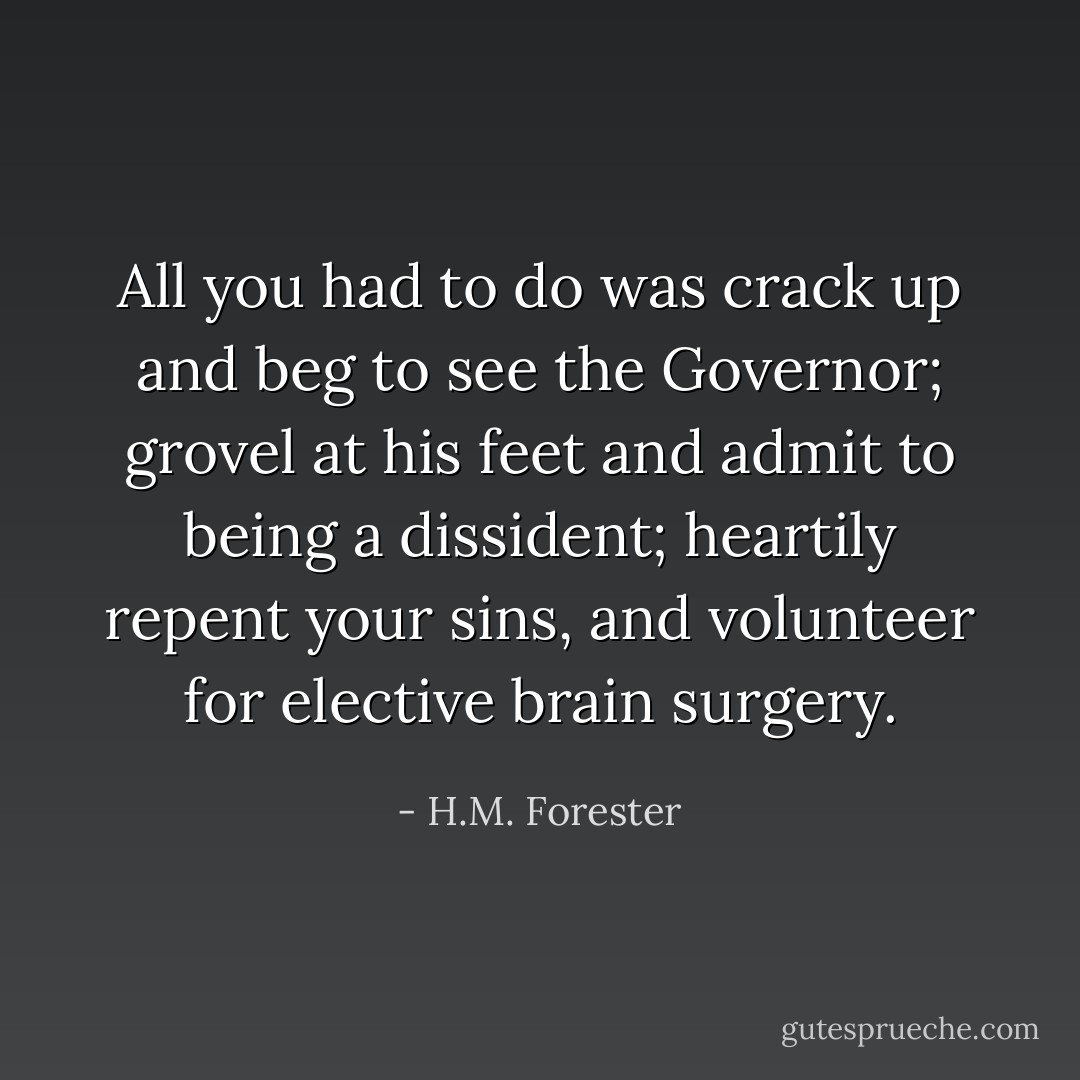 All you had to do was crack up and beg to see the Governor; grovel at his feet and admit to being a dissident; heartily repent your sins, and volunteer for elective brain surgery. - H.M. Forester