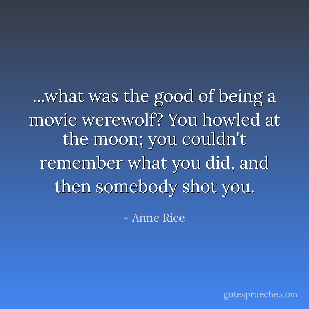 ...what was the good of being a movie werewolf? You howled at the moon; you couldn't remember what you did, and then somebody shot you. - Anne Rice