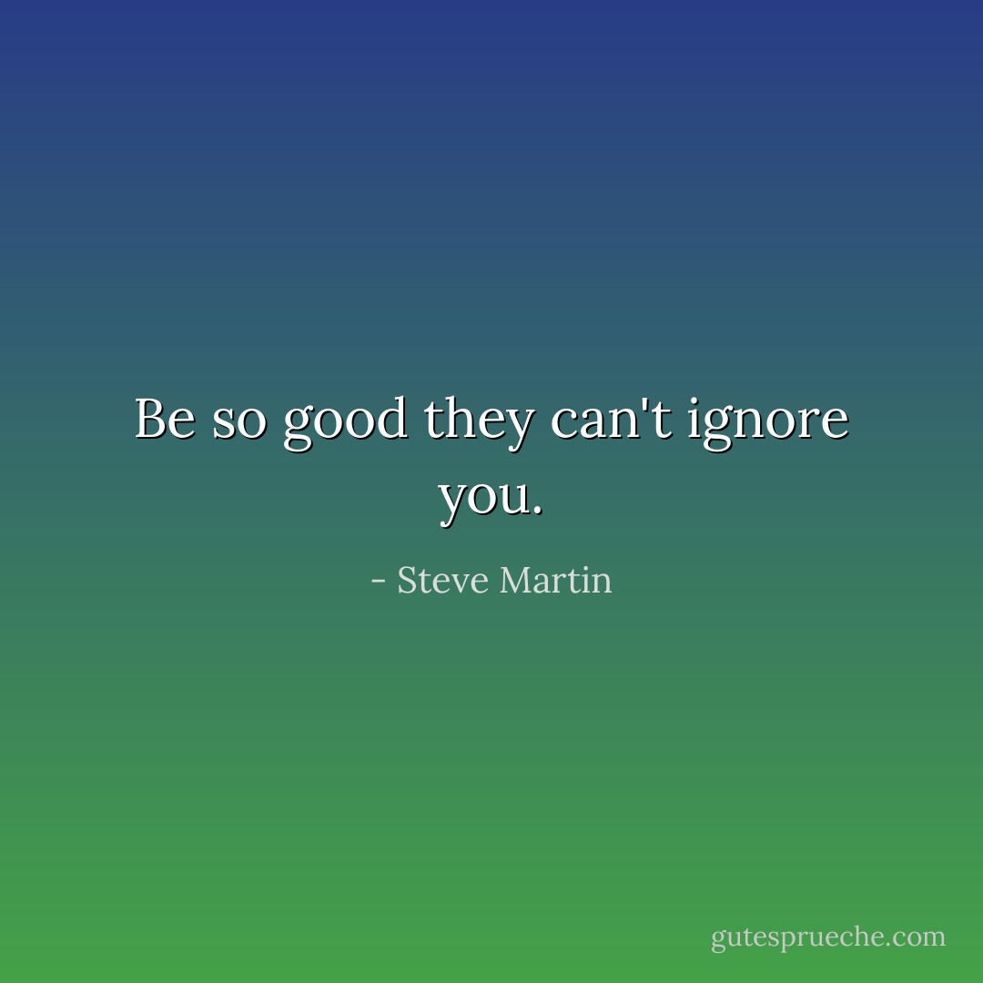 Be so good they can't ignore you. - Steve Martin