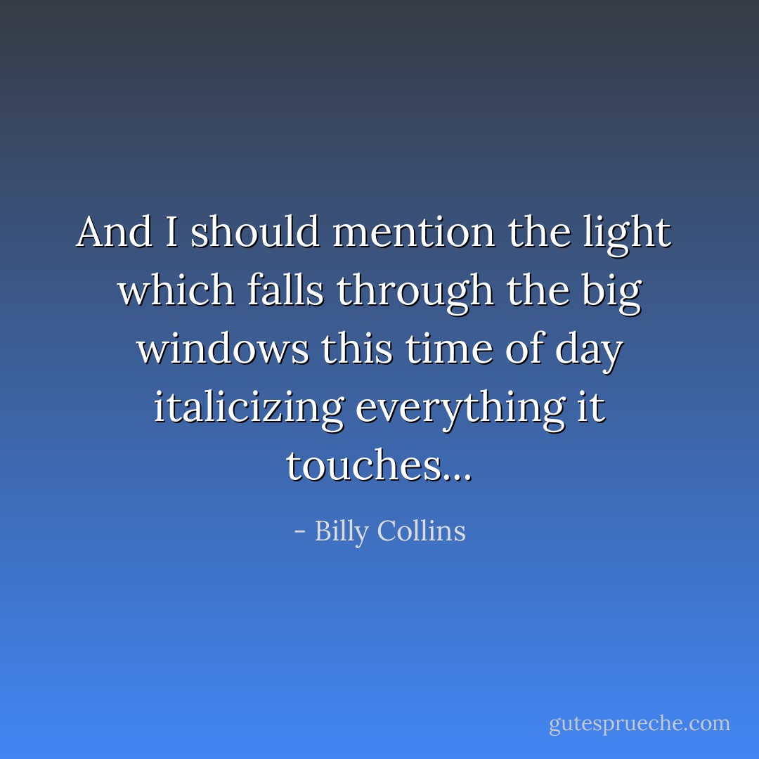 And I should mention the light <br />which falls through the big windows this time of day<br />italicizing everything it touches... - Billy Collins