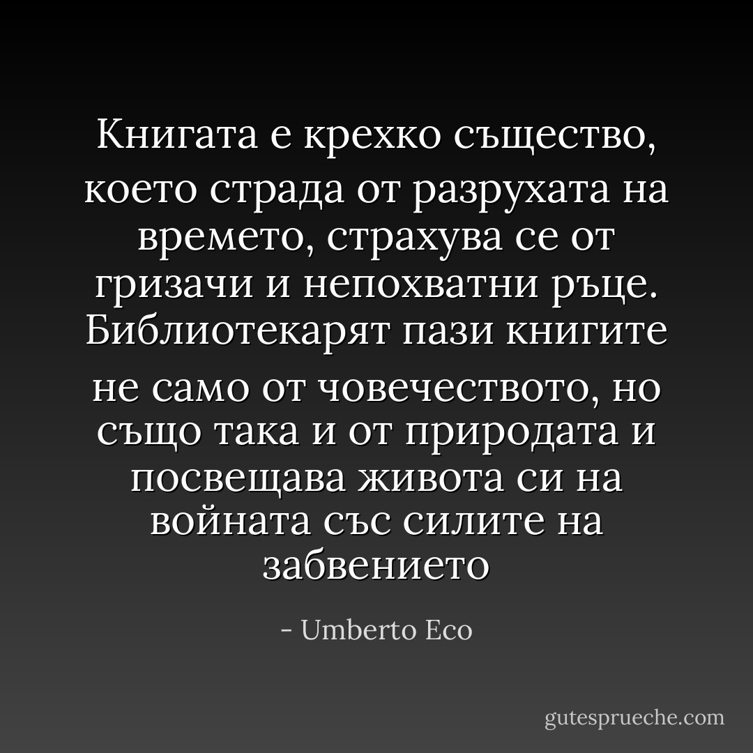 Книгата е крехко същество, което страда от разрухата на времето, страхува се от гризачи и непохватни ръце. Библиотекарят пази книгите не само от човечеството, но също така и от природата и посвещава живота си на войната със силите на забвението - Umberto Eco