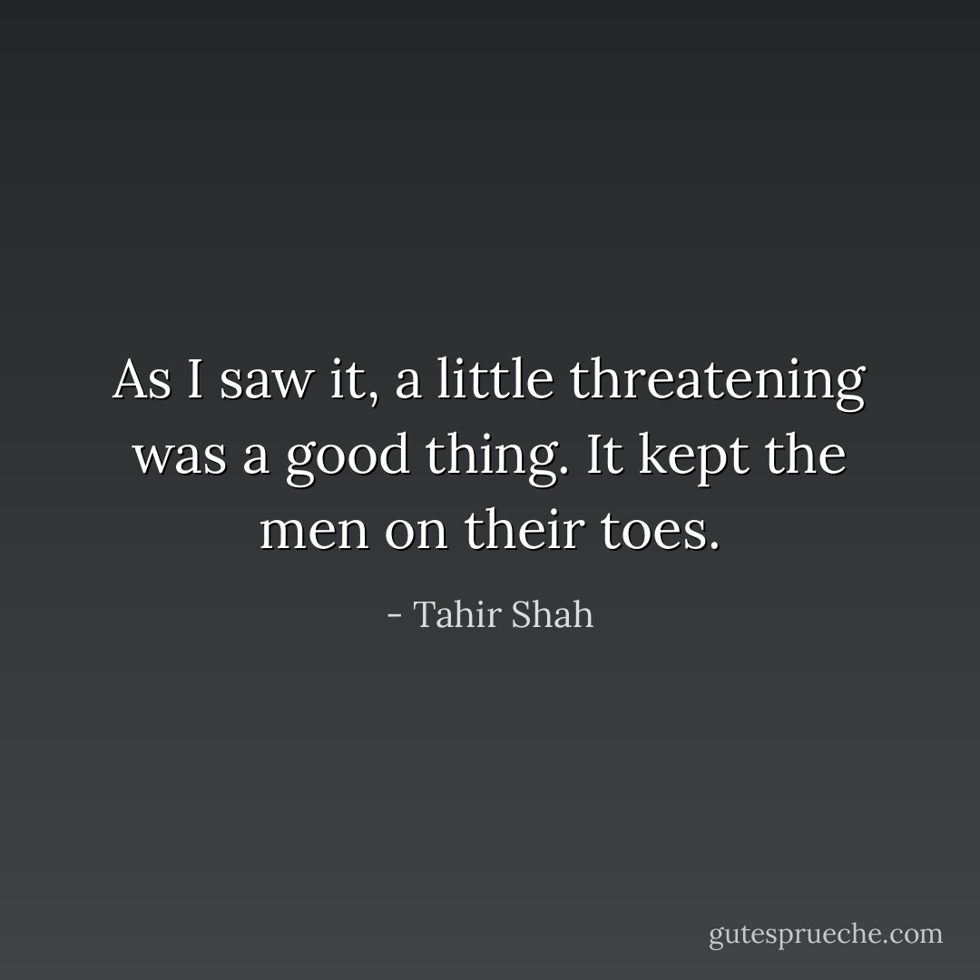 As I saw it, a little threatening was a good thing. It kept the men on their toes. - Tahir Shah