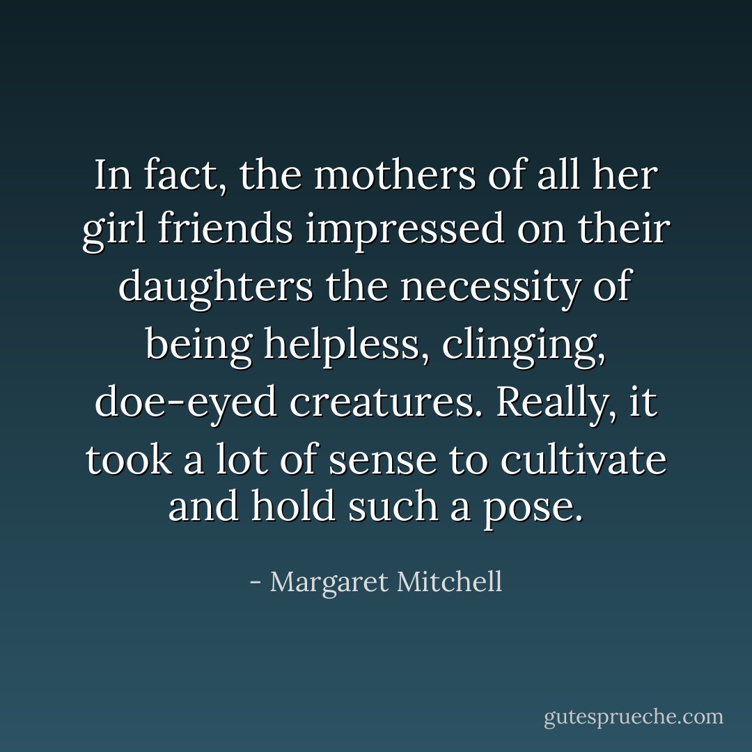 In fact, the mothers of all her girl friends impressed on their daughters the necessity of being helpless, clinging, doe-eyed creatures. Really, it took a<br />lot of sense to cultivate and hold such a pose. - Margaret Mitchell