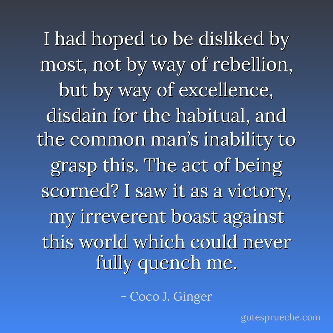 I had hoped to be disliked by most, not by way of rebellion, but by way of excellence, disdain for the habitual, and the common man’s inability to grasp this. The act of being scorned? I saw it as a victory, my irreverent boast against this world which could never fully quench me. - Coco J. Ginger