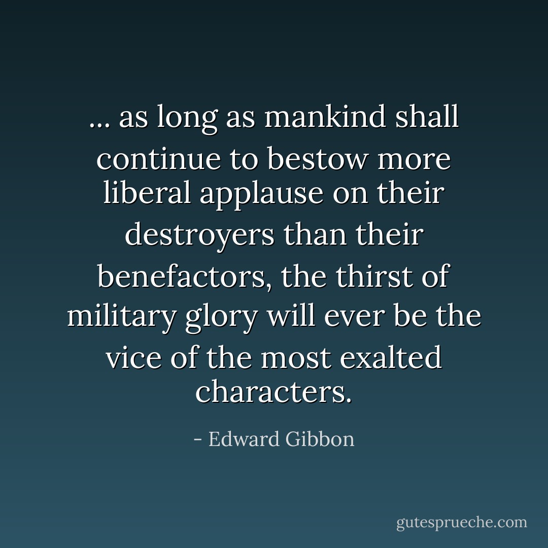 ... as long as mankind shall continue to bestow more liberal applause on their destroyers than their benefactors, the thirst of military glory will ever be the vice of the most exalted characters. - Edward Gibbon