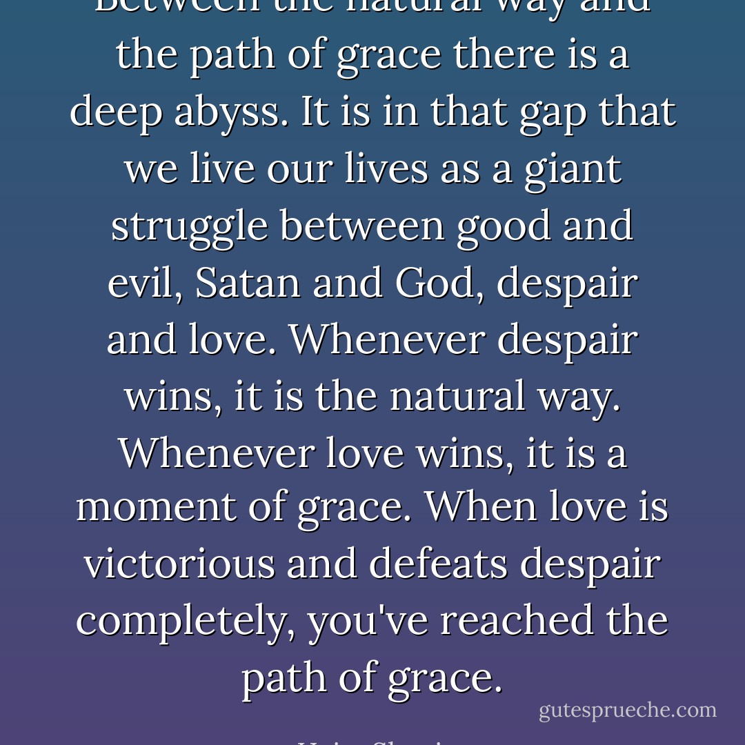 Between the natural way and the path of grace there is a deep abyss. It is in that gap that we live our lives as a giant struggle between good and evil, Satan and God, despair and love. Whenever despair wins, it is the natural way. Whenever love wins, it is a moment of grace. When love is victorious and defeats despair completely, you've reached the path of grace. - Haim Shapira