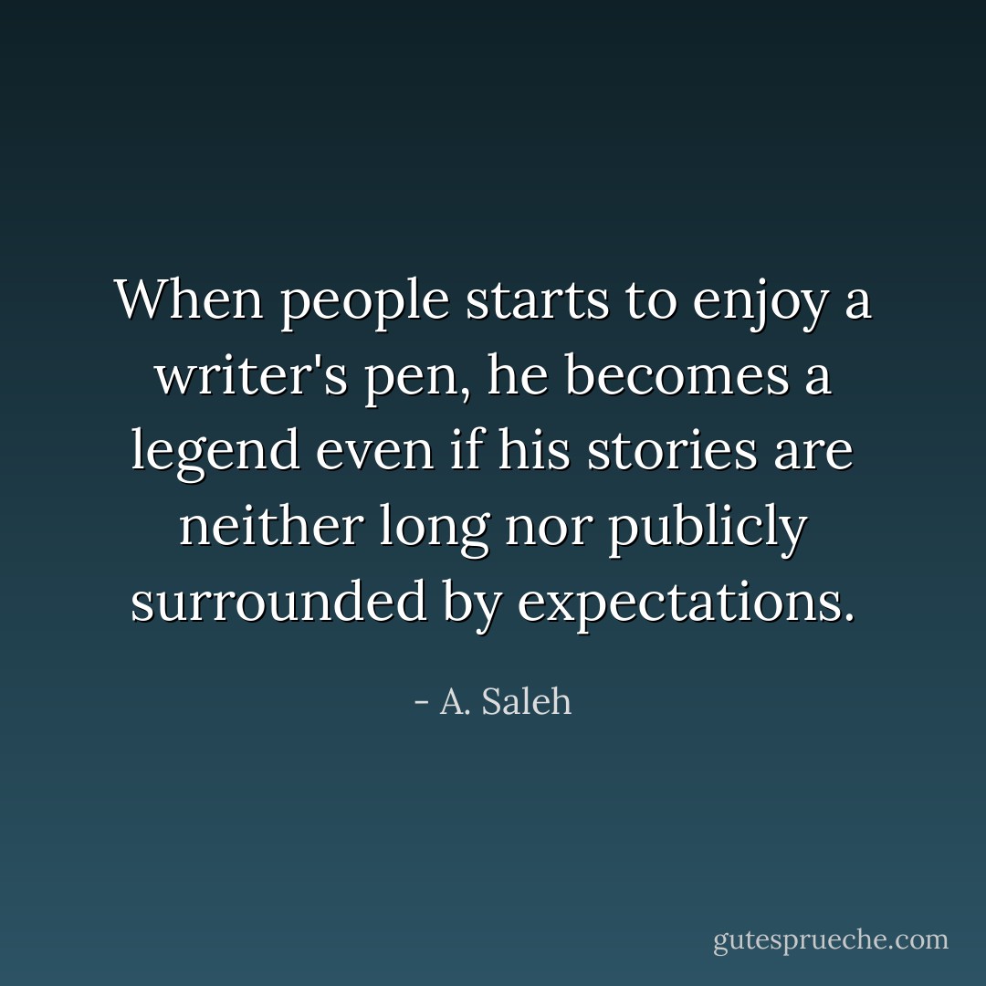 When people starts to enjoy a writer's pen, he becomes a legend even if his stories are neither long nor publicly surrounded by expectations. - A. Saleh