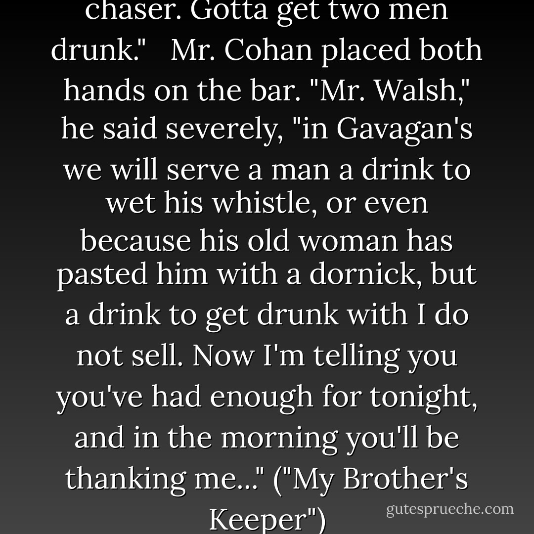 Need 'nother whiskey. Whiskey chaser. Gotta get two men drunk."<br /> <br />Mr. Cohan placed both hands on the bar. "Mr. Walsh," he said severely, "in Gavagan's we will serve a man a drink to wet his whistle, or even because his old woman has pasted him with a dornick, but a drink to get drunk with I do not sell. Now I'm telling you you've had enough for tonight, and in the morning you'll be thanking me..." ("My Brother's Keeper") - Fletcher Pratt