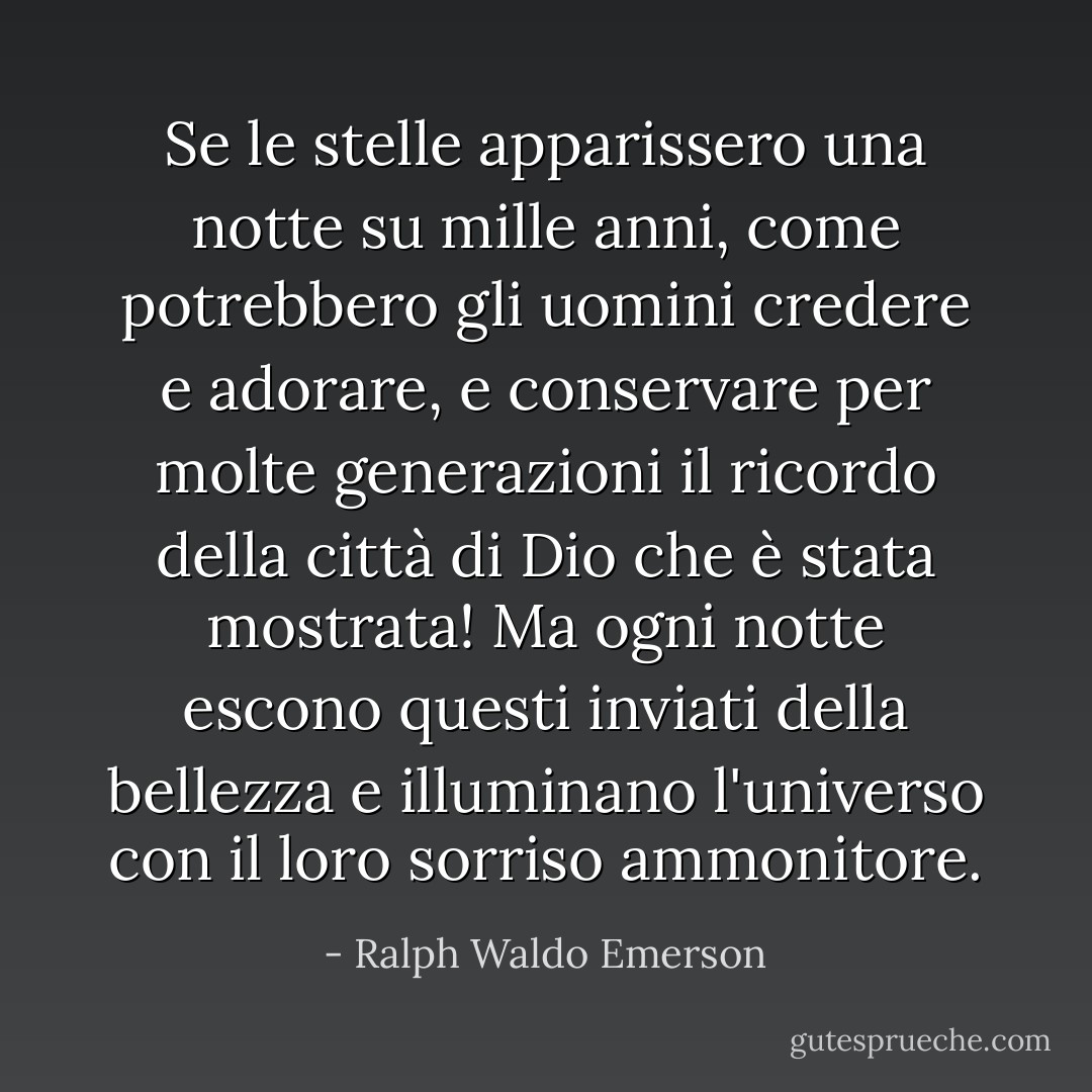 Se le stelle apparissero una notte su mille anni, come potrebbero gli uomini credere e adorare, e conservare per molte generazioni il ricordo della città di Dio che è stata mostrata! Ma ogni notte escono questi inviati della bellezza e illuminano l'universo con il loro sorriso ammonitore. - Ralph Waldo Emerson