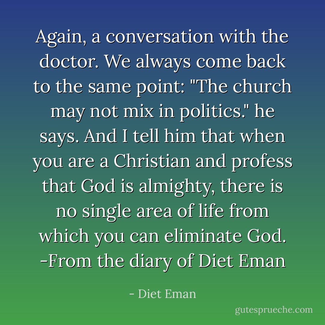 Again, a conversation with the doctor. We always come back to the same point: "The church may not mix in politics." he says. And I tell him that when you are a Christian and profess that God is almighty, there is no single area of life from which you can eliminate God. -From the diary of Diet Eman - Diet Eman