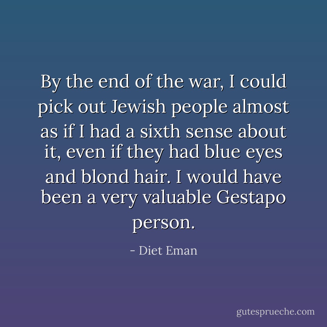 By the end of the war, I could pick out Jewish people almost as if I had a sixth sense about it, even if they had blue eyes and blond hair. I would have been a very valuable Gestapo person. - Diet Eman