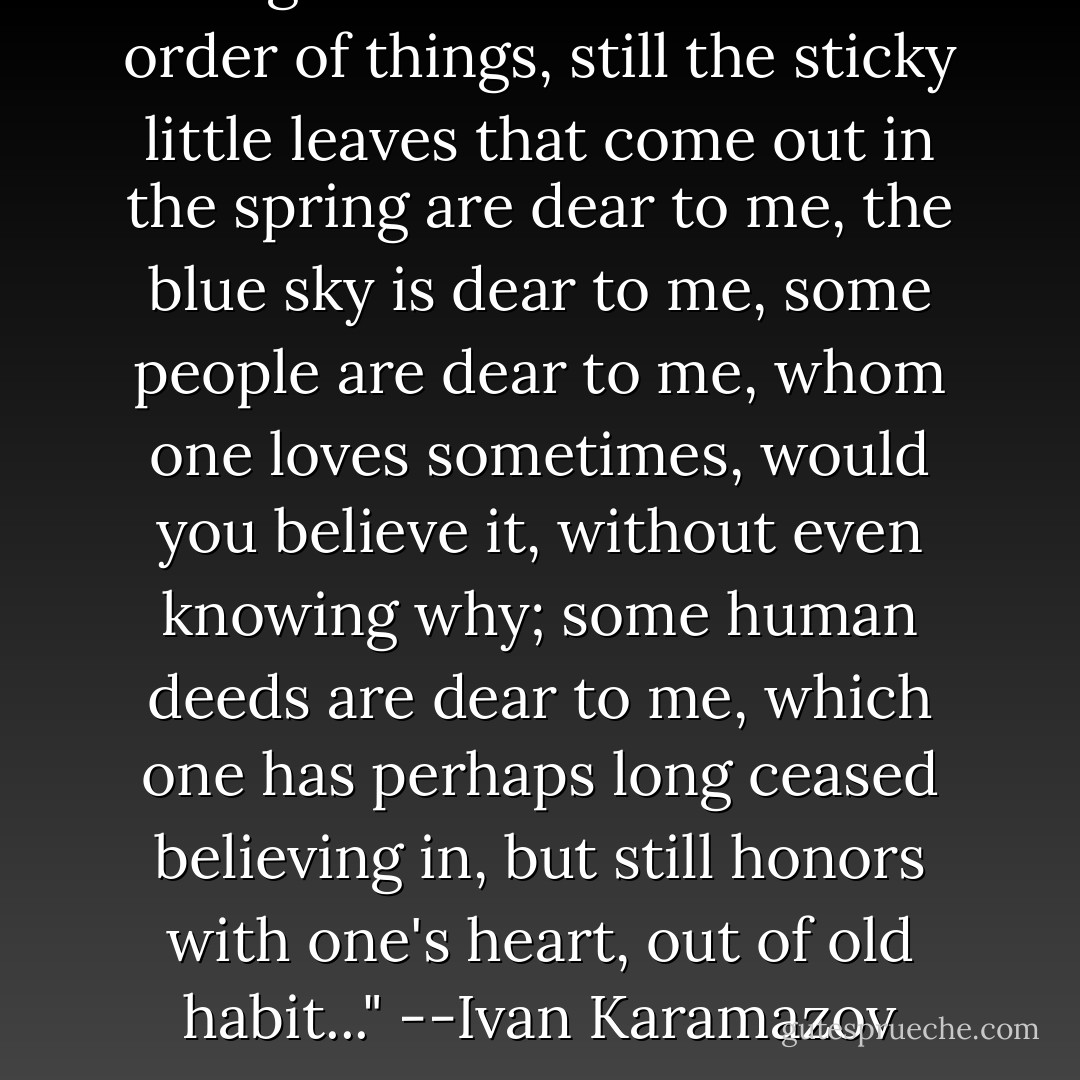 Though I do not believe in the order of things, still the sticky little leaves that come out in the spring are dear to me, the blue sky is dear to me, some people are dear to me, whom one loves sometimes, would you believe it, without even knowing why; some human deeds are dear to me, which one has perhaps long ceased believing in, but still honors with one's heart, out of old habit..."<br />--Ivan Karamazov - Fyodor Dostoevsky