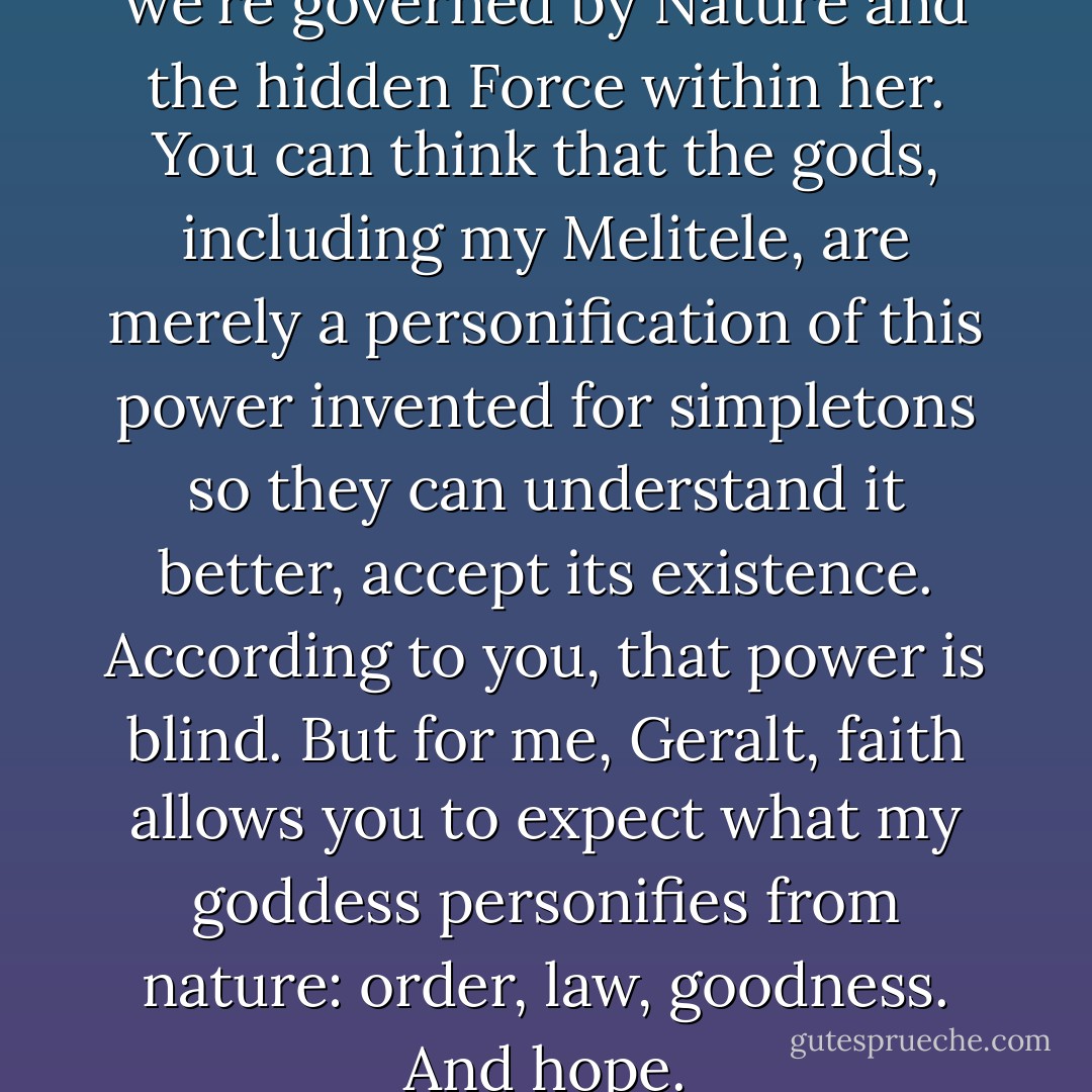 You've a right to believe that we're governed by Nature and the hidden Force within her. You can think that the gods, including my Melitele, are merely a personification of this power invented for simpletons so they can understand it better, accept its existence. According to you, that power is blind. But for me, Geralt, faith allows you to expect what my goddess personifies from nature: order, law, goodness. And hope. - Andrzej Sapkowski