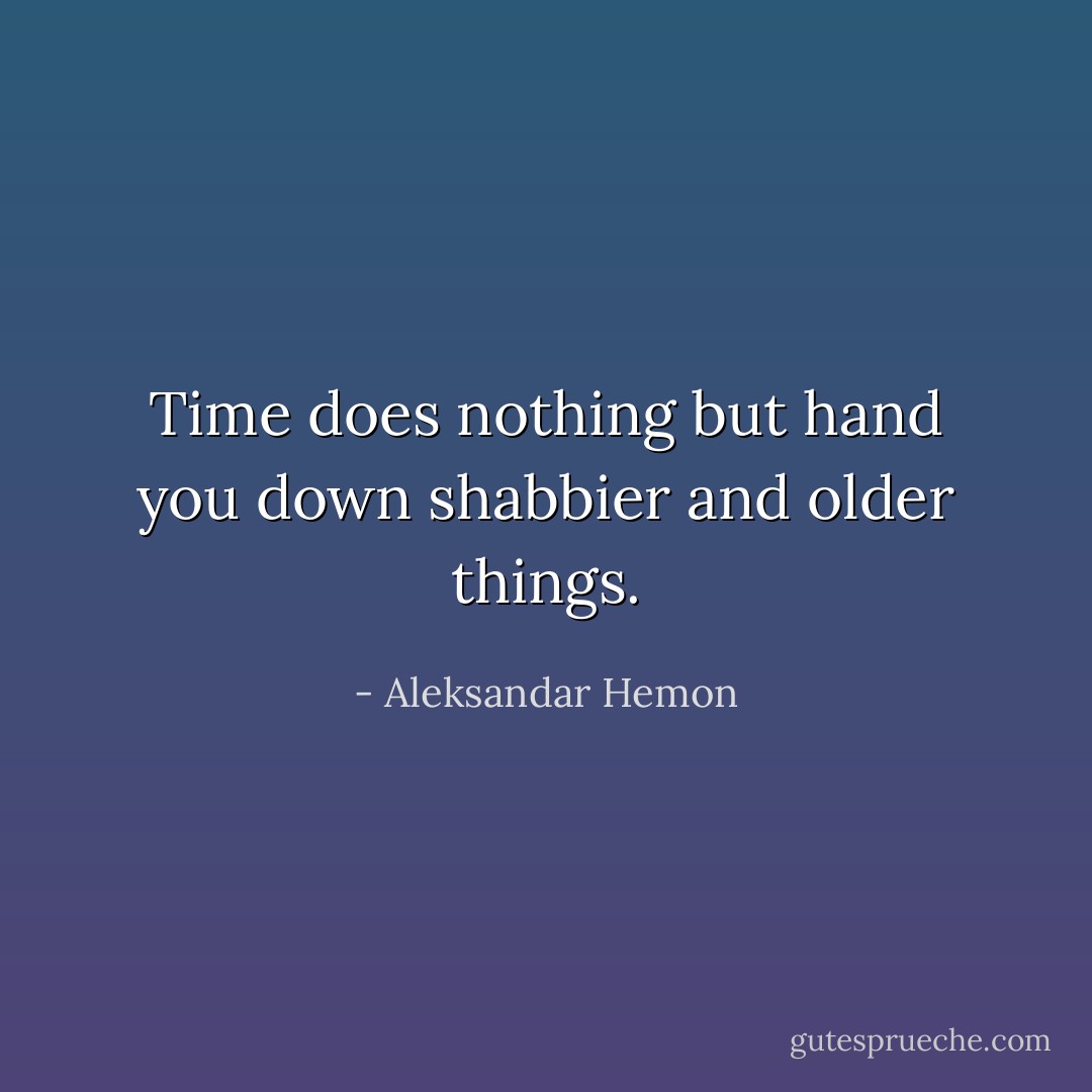 Time does nothing but hand you down shabbier and older things. - Aleksandar Hemon