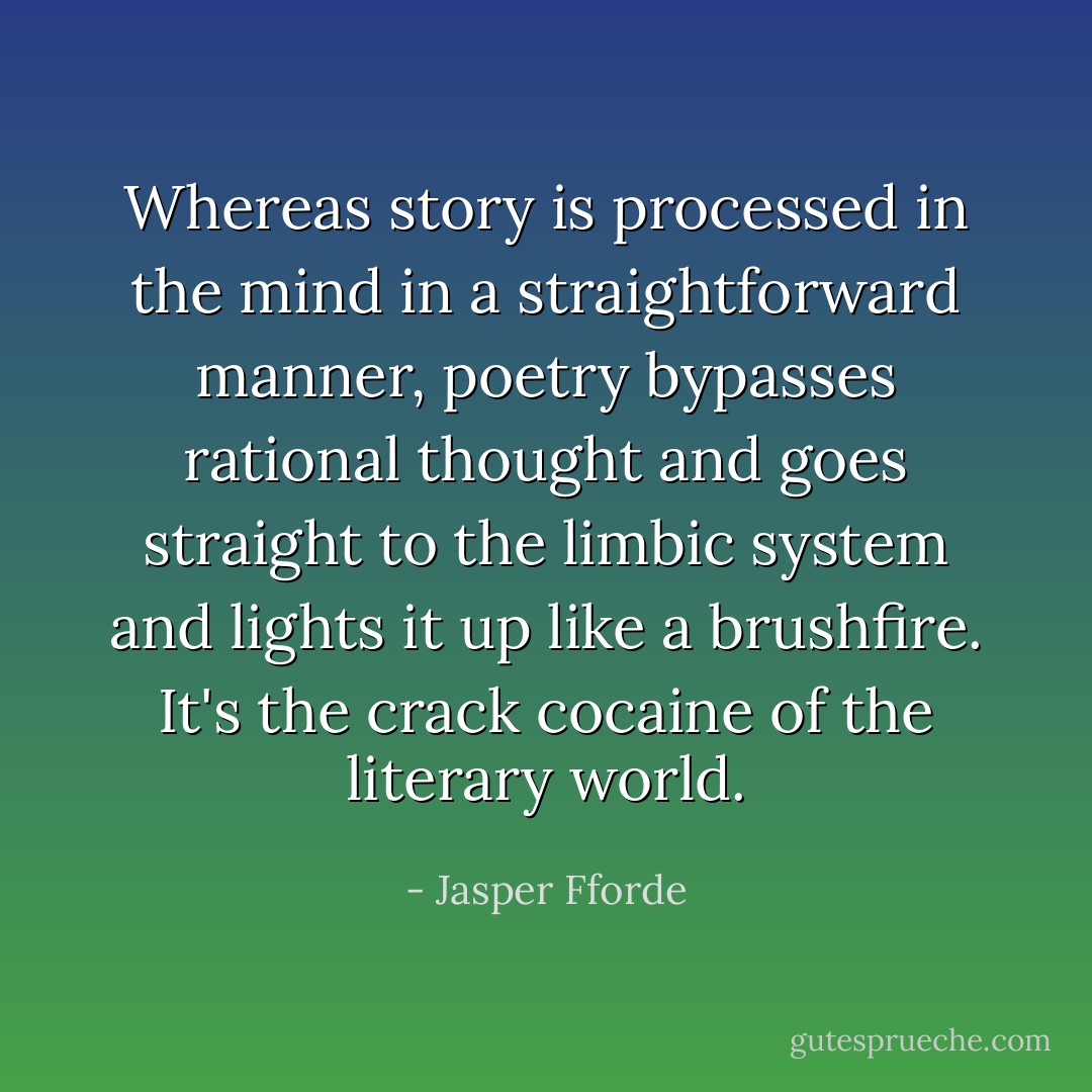 Whereas story is processed in the mind in a straightforward manner, poetry bypasses rational thought and goes straight to the limbic system and lights it up like a brushfire. It's the crack cocaine of the literary world. - Jasper Fforde