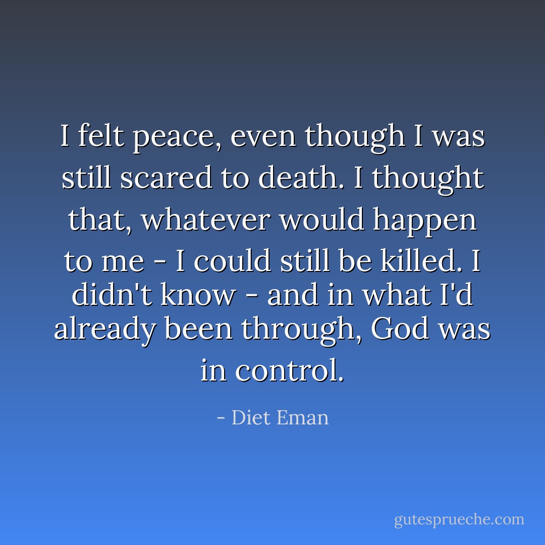 I felt peace, even though I was still scared to death. I thought that, whatever would happen to me - I could still be killed. I didn't know - and in what I'd already been through, God was in control. - Diet Eman