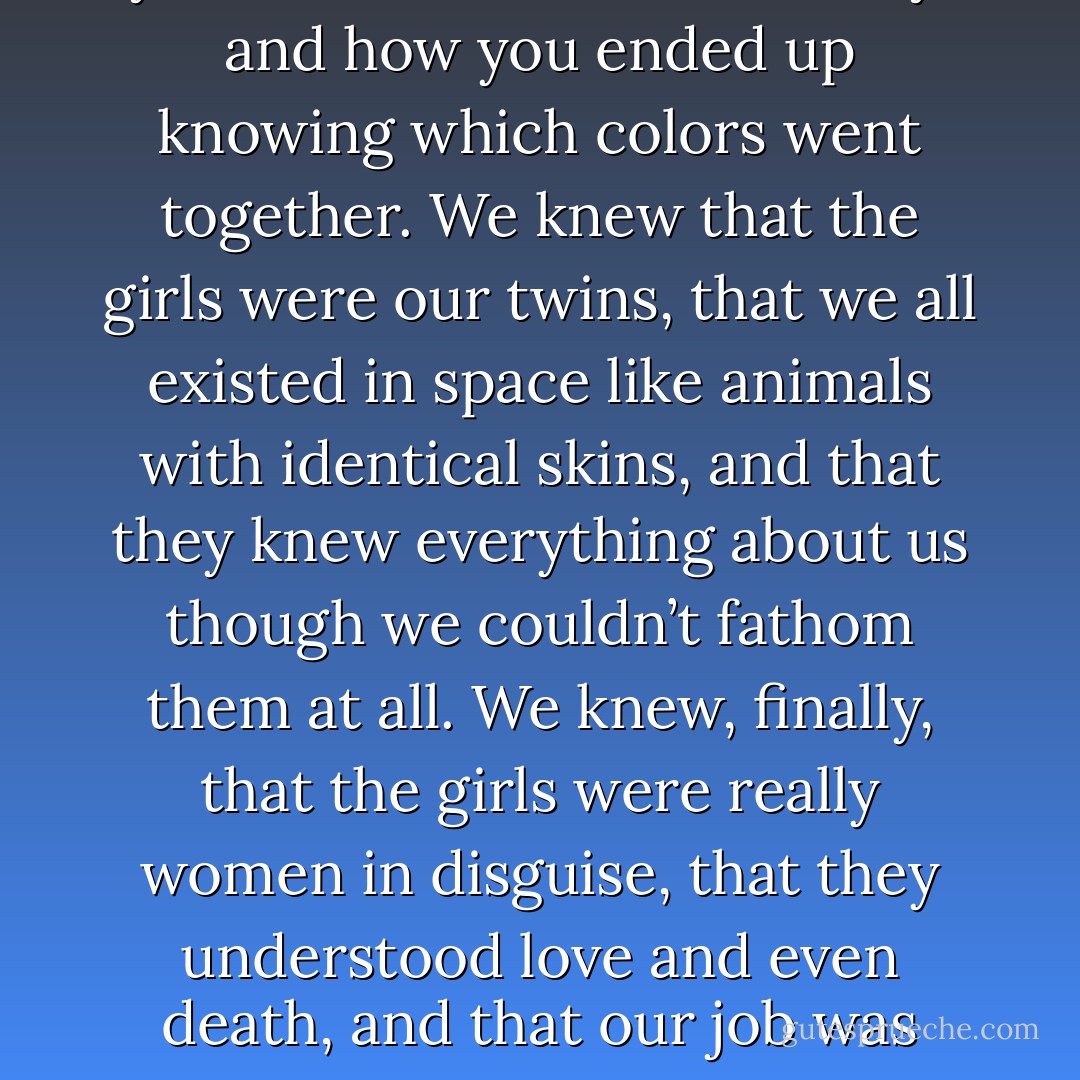 We felt the imprisonment of being a girl, the way it made your mind active and dreamy, and how you ended up knowing which colors went together. We knew that the girls were our twins, that we all existed in space like animals with identical skins, and that they knew everything about us though we couldn’t fathom them at all. We knew, finally, that the girls were really women in disguise, that they understood love and even death, and that our job was merely to create the noise that seemed to fascinate them. - Jeffrey Eugenides
