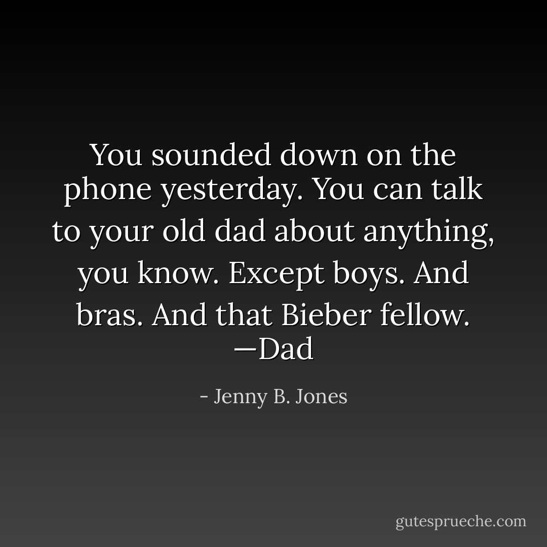 You sounded down on the phone yesterday. You can talk to your old dad about anything, you know. Except boys. And bras. And that Bieber fellow.<br />—Dad - Jenny B. Jones