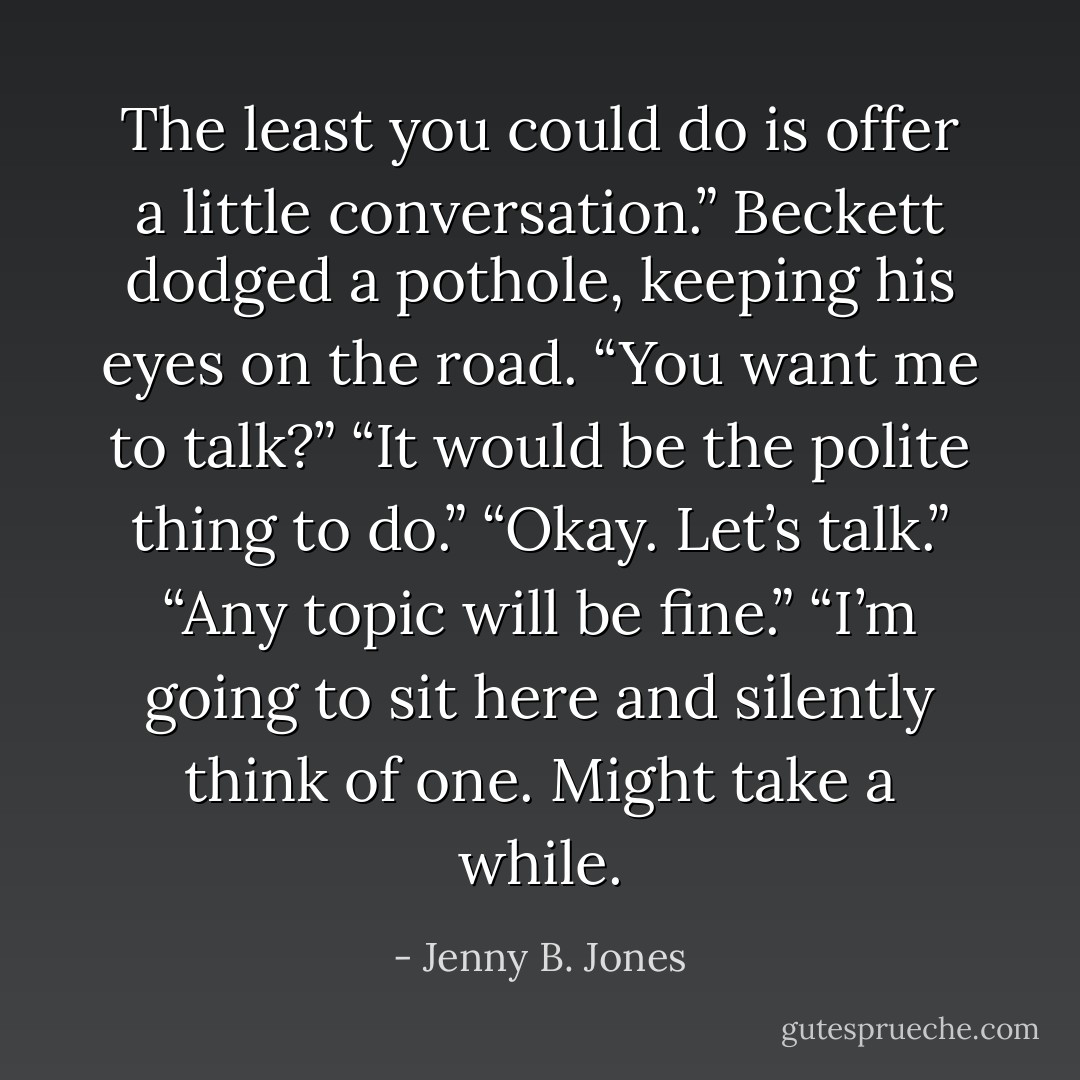 The least you could do is offer a little conversation.” Beckett dodged a pothole, keeping his eyes on the road.<br />“You want me to talk?”<br />“It would be the polite thing to do.”<br />“Okay. Let’s talk.”<br />“Any topic will be fine.”<br />“I’m going to sit here and silently think of one. Might take a while. - Jenny B. Jones