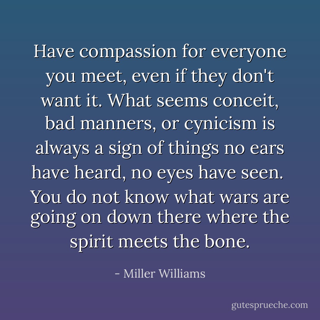 Have compassion for everyone you meet, even if they don't want it. What seems conceit, bad manners, or cynicism is always a sign of things no ears have heard, no eyes have seen. <br />You do not know what wars are going on down there where the spirit meets the bone. - Miller Williams