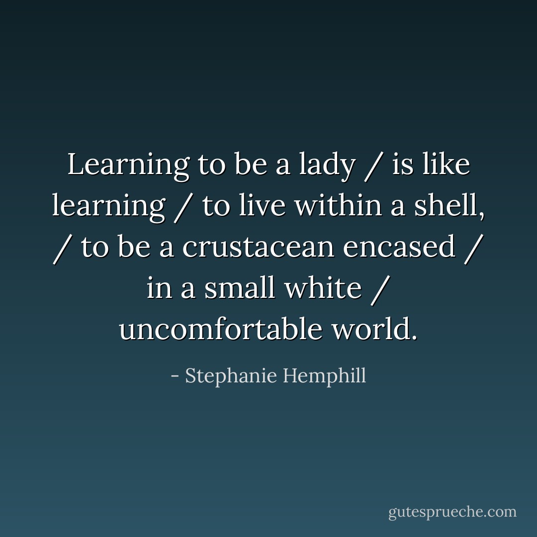 Learning to be a lady / is like learning / to live within a shell, / to be a crustacean encased / in a small white / uncomfortable world. - Stephanie Hemphill