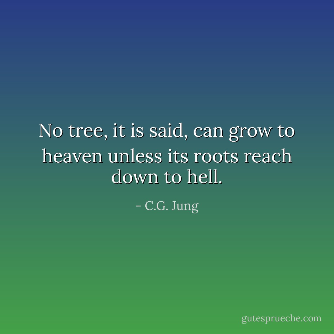 No tree, it is said, can grow to heaven unless its roots reach down to hell. - C.G. Jung