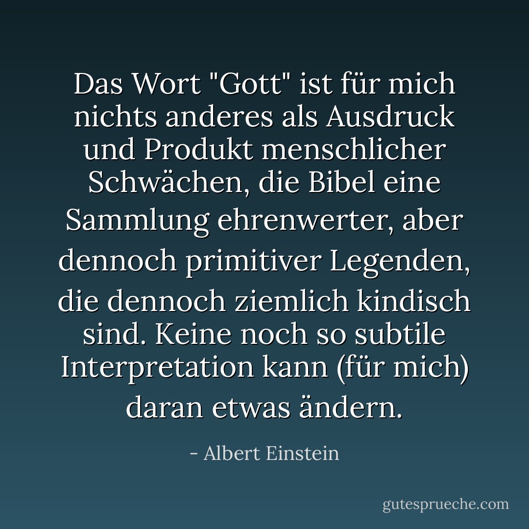 Das Wort "Gott" ist für mich nichts anderes als Ausdruck und Produkt menschlicher Schwächen, die Bibel eine Sammlung ehrenwerter, aber dennoch primitiver Legenden, die dennoch ziemlich kindisch sind. Keine noch so subtile Interpretation kann (für mich) daran etwas ändern. - Albert Einstein<