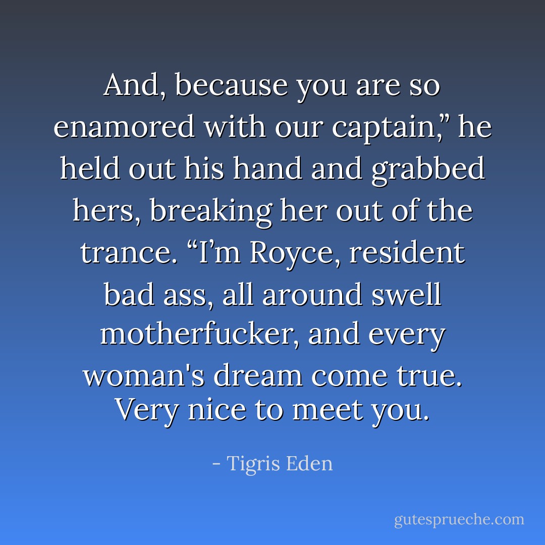 And, because you are so enamored with our captain,” he held out his hand and grabbed hers, breaking her out of the trance. “I’m Royce, resident bad ass, all around swell motherfucker, and every woman's dream come true. Very nice to meet you. - Tigris Eden