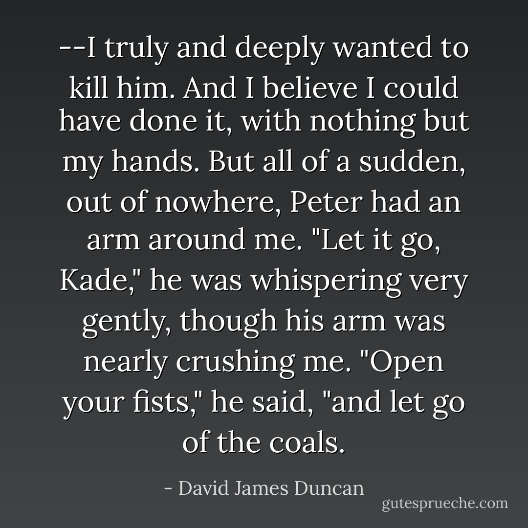 --I truly and deeply wanted to kill him. And I believe I could have done it, with nothing but my hands. But all of a sudden, out of nowhere, Peter had an arm around me. "Let it go, Kade," he was whispering very gently, though his arm was nearly crushing me. "Open your fists," he said, "and let go of the coals. - David James Duncan