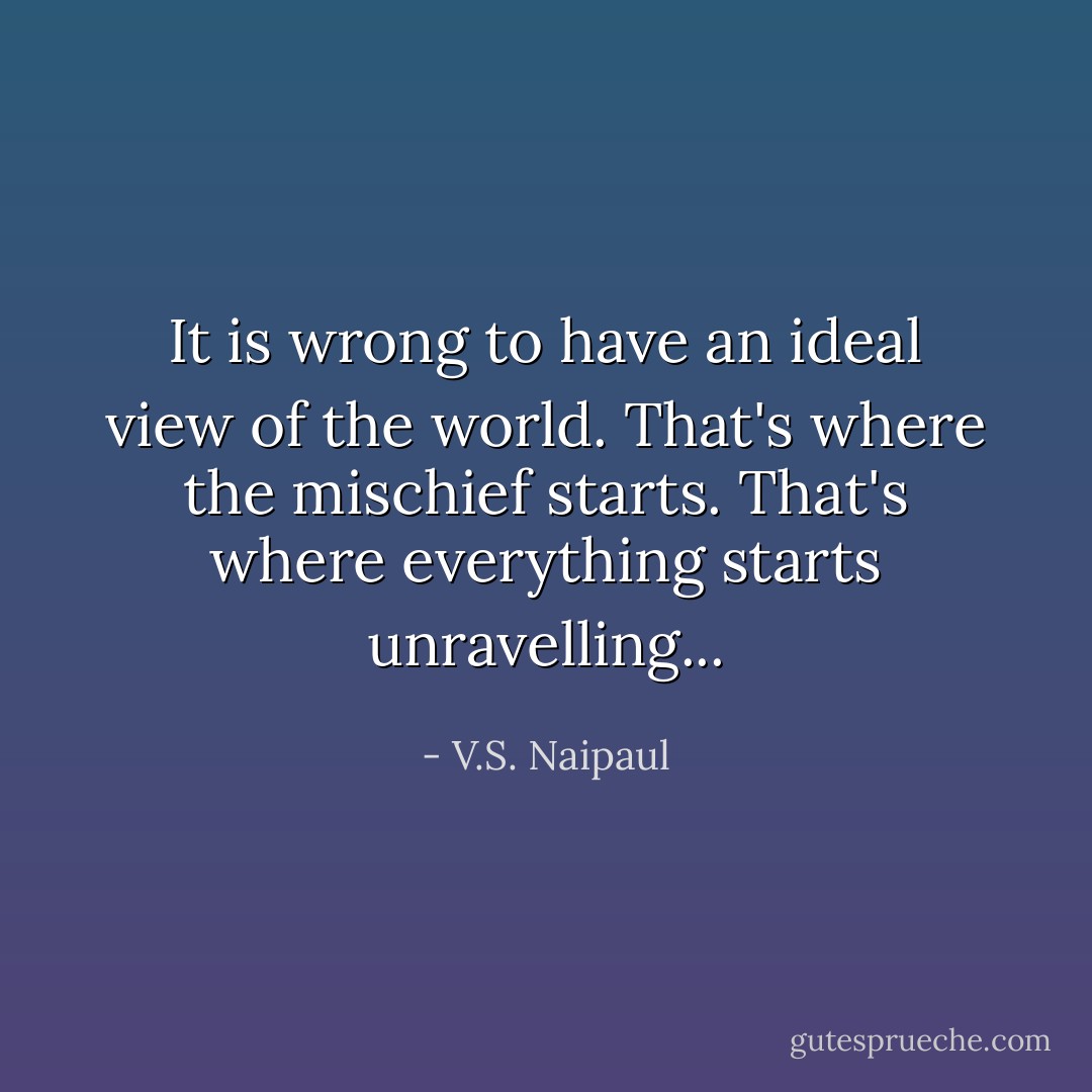 It is wrong to have an ideal view of the world. That's where the mischief starts. That's where everything starts unravelling... - V.S. Naipaul