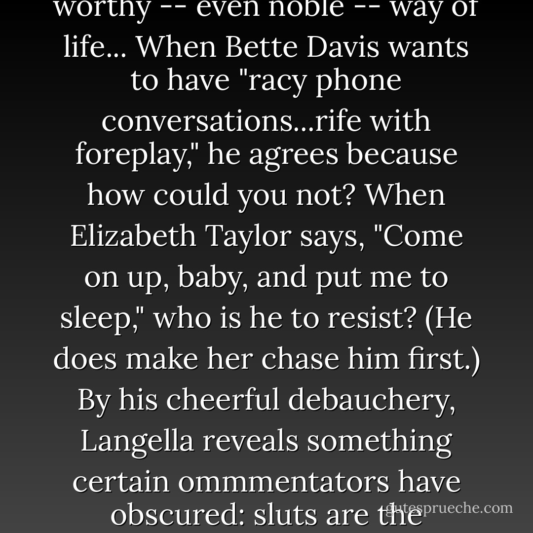 The word "slut" has been invoked in the public discourse as an ugly slur. But Langella's book celebrates sluttiness as a worthy -- even noble -- way of life... When Bette Davis wants to have "racy phone conversations...rife with foreplay," he agrees because how could you not? When Elizabeth Taylor says, "Come on up, baby, and put me to sleep," who is he to resist? (He does make her chase him first.) By his cheerful debauchery, Langella reveals something certain ommmentators have obscured: sluts are the best---hungry for experience and generous wih themselves in its pursuit. - Ada Calhoun