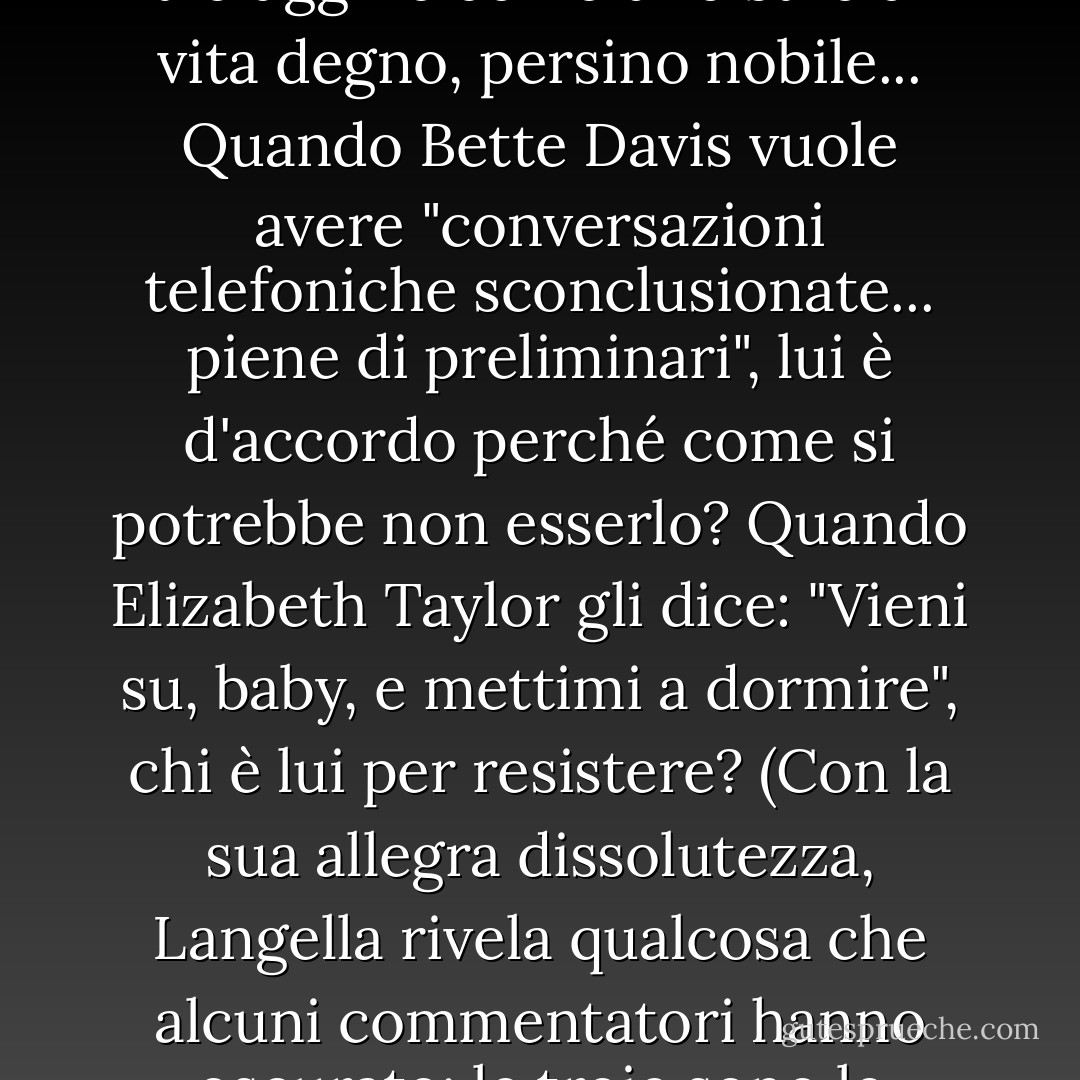 La parola "troia" è stata invocata nel discorso pubblico come un brutto insulto. Ma il libro di Langella celebra la troiaggine come uno stile di vita degno, persino nobile... Quando Bette Davis vuole avere "conversazioni telefoniche sconclusionate... piene di preliminari", lui è d'accordo perché come si potrebbe non esserlo? Quando Elizabeth Taylor gli dice: "Vieni su, baby, e mettimi a dormire", chi è lui per resistere? (Con la sua allegra dissolutezza, Langella rivela qualcosa che alcuni commentatori hanno oscurato: le troie sono le migliori, affamate di esperienza e generose con se stesse nel perseguirla. - Ada Calhoun