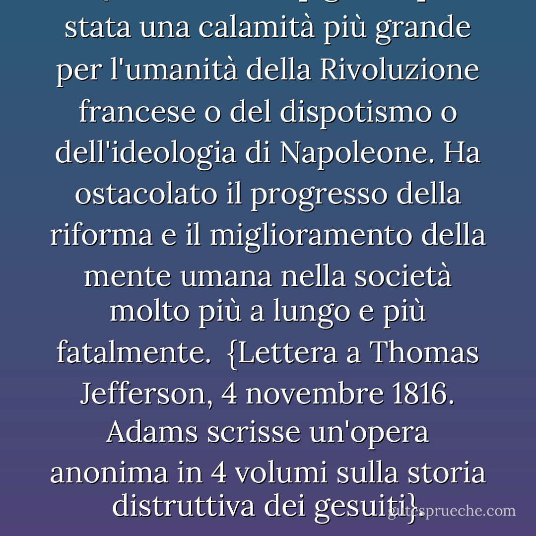 Questa società [i gesuiti] è stata una calamità più grande per l'umanità della Rivoluzione francese o del dispotismo o dell'ideologia di <a href="https://www.goodreads.com/author/show/210910.Napoleon" title="Napoleone" rel="nofollow noopener">Napoleone</a>. Ha ostacolato il progresso della riforma e il miglioramento della mente umana nella società molto più a lungo e più fatalmente.<br /><br />{<i>Lettera a <a href="https://www.goodreads.com/author/show/1673.Thomas_Jefferson" title="Thomas Jefferson" rel="nofollow noopener">Thomas Jefferson</a>, 4 novembre 1816. Adams scrisse un'opera anonima in 4 volumi sulla storia distruttiva dei gesuiti</i>}. - John  Adams