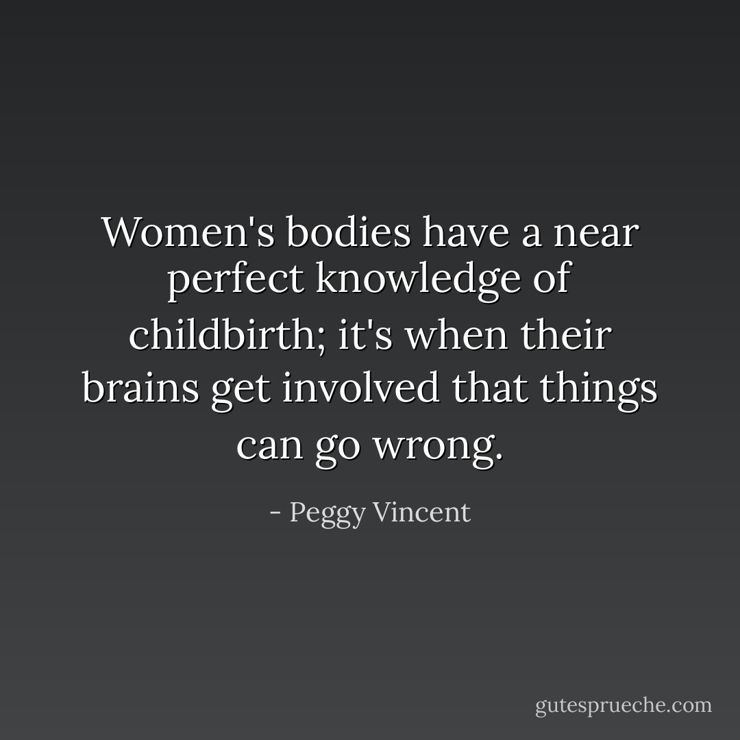 Women's bodies have a near perfect knowledge of childbirth; it's when their brains get involved that things can go wrong. - Peggy Vincent