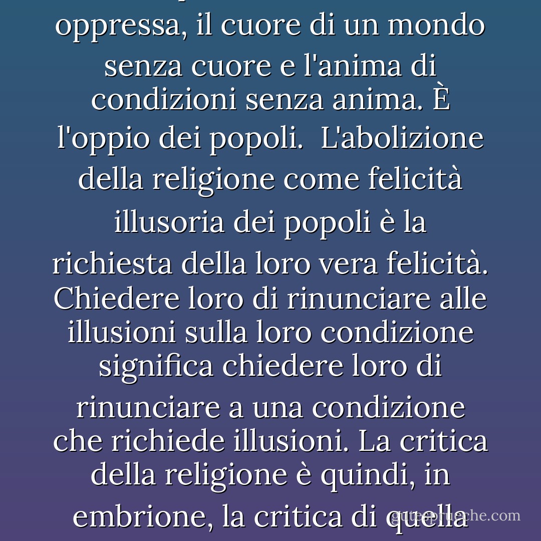 Il fondamento della critica irreligiosa è: L'uomo fa la religione, la religione non fa l'uomo. La religione è, infatti, l'autocoscienza e l'autostima dell'uomo che non ha ancora raggiunto se stesso o si è già perso. Ma l'uomo non è un essere astratto che sta fuori dal mondo. L'uomo è il mondo dell'uomo - Stato, società. Questo Stato e questa società producono la religione, che è una coscienza invertita del mondo, perché sono un mondo invertito...<br /><br />La sofferenza religiosa è, allo stesso tempo, l'espressione della sofferenza reale e una protesta contro la sofferenza reale. La religione è il sospiro della creatura oppressa, il cuore di un mondo senza cuore e l'anima di condizioni senza anima. È l'oppio dei popoli.<br /><br />L'abolizione della religione come felicità illusoria dei popoli è la richiesta della loro vera felicità. Chiedere loro di rinunciare alle illusioni sulla loro condizione significa chiedere loro di rinunciare a una condizione che richiede illusioni. La critica della religione è quindi, in embrione, la critica di quella valle di lacrime di cui la religione è l'alone.<br /><br />La critica ha strappato i fiori immaginari della catena non perché l'uomo continui a sopportare quella catena senza fantasia o consolazione, ma perché possa gettare la catena e cogliere il fiore vivo. La critica della religione disillude l'uomo, in modo che egli pensi, agisca e modelli la sua realtà come un uomo che ha scartato le sue illusioni e ha riacquistato i suoi sensi, in modo che si muova intorno a se stesso come il suo vero Sole. La religione è solo il Sole illusorio che gira intorno all'uomo finché questi non gira intorno a se stesso. - Karl Marx