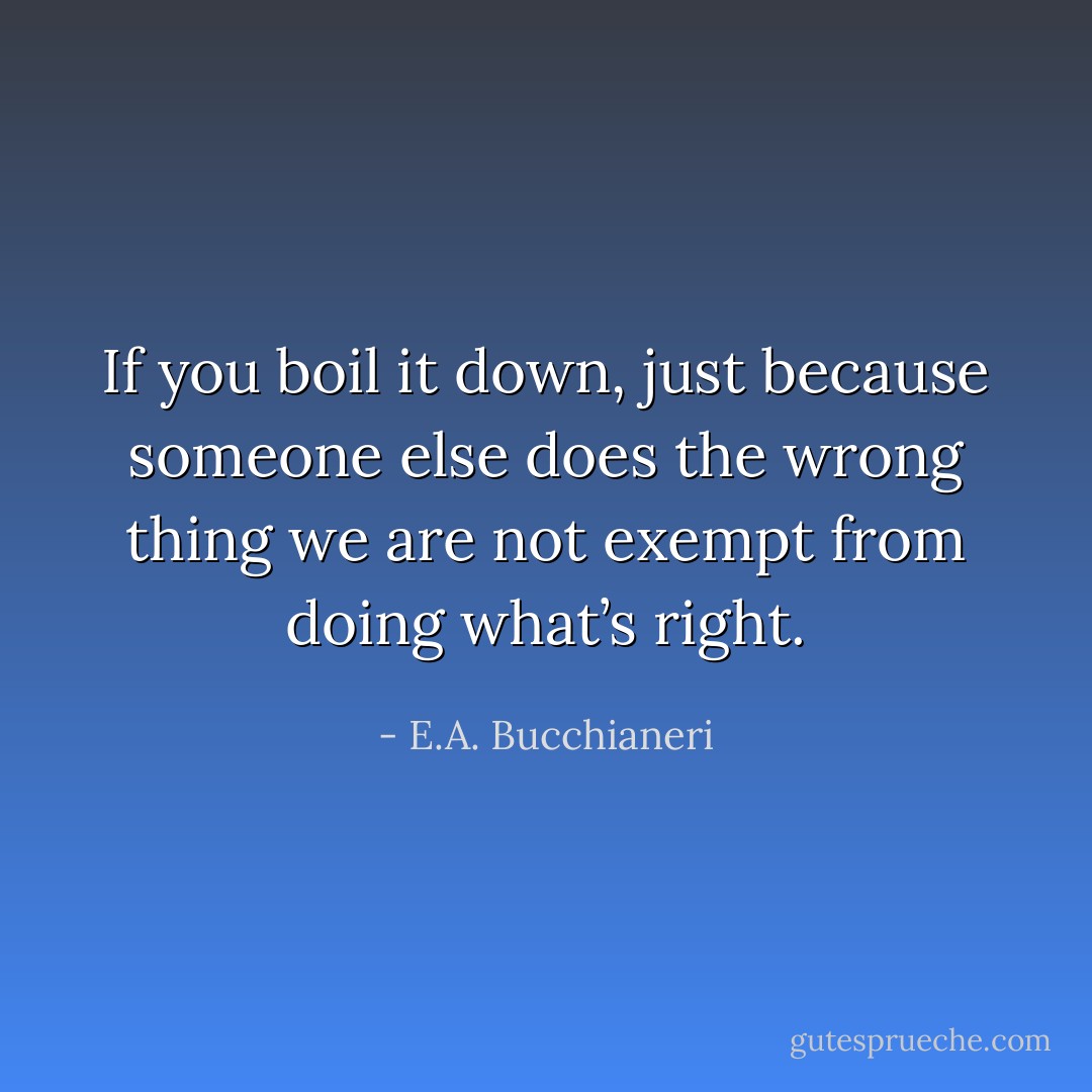 If you boil it down, just because someone else does the wrong thing we are not exempt from doing what’s right. - E.A. Bucchianeri