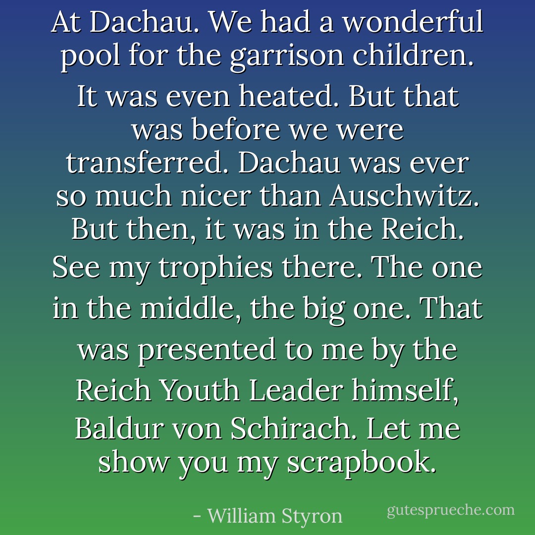 At Dachau. We had a wonderful pool for the garrison children. It was even heated. But that was before we were transferred. Dachau was ever so much nicer than Auschwitz. But then, it was in the Reich. See my trophies there. The one in the middle, the big one. That was presented to me by the Reich Youth Leader himself, Baldur von Schirach. Let me show you my scrapbook. - William Styron